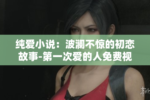 纯爱小说：波澜不惊的初恋故事-第一次爱的人免费视频小说阅读