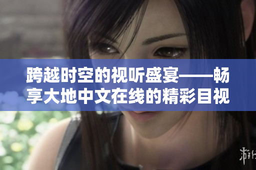 跨越时空的视听盛宴——畅享大地中文在线的精彩目视体验
