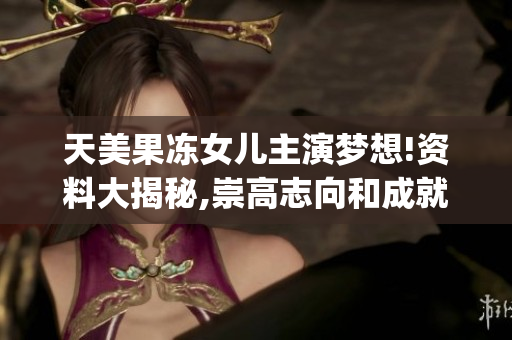 天美果冻女儿主演梦想!资料大揭秘,崇高志向和成就一网打尽(1)