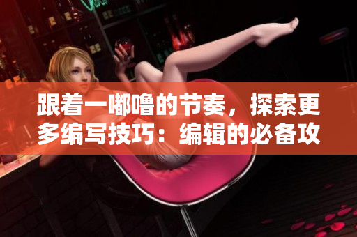跟着一嘟噜的节奏，探索更多编写技巧：编辑的必备攻略