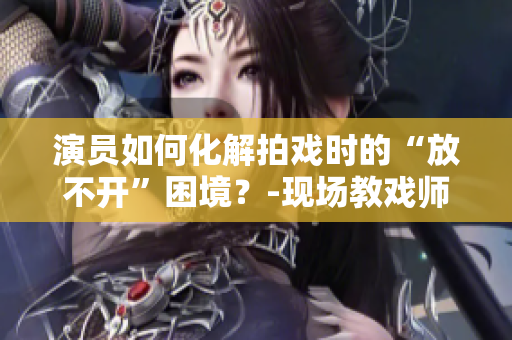 演员如何化解拍戏时的“放不开”困境？-现场教戏师解析