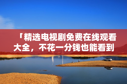「精选电视剧免费在线观看大全，不花一分钱也能看到你想看的好剧！」