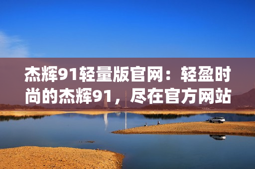 杰辉91轻量版官网：轻盈时尚的杰辉91，尽在官方网站(1)