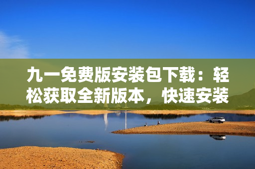 九一免费版安装包下载：轻松获取全新版本，快速安装无障碍