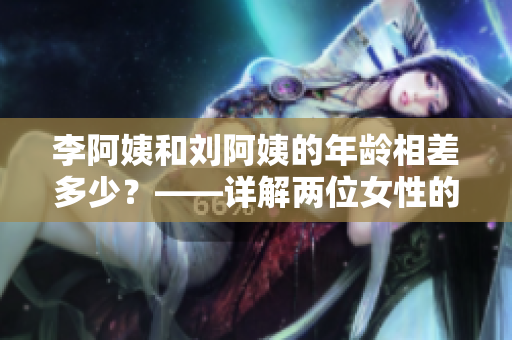 李阿姨和刘阿姨的年龄相差多少？——详解两位女性的年龄差异