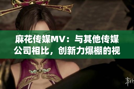 麻花传媒MV：与其他传媒公司相比，创新力爆棚的视觉盛宴！(1)