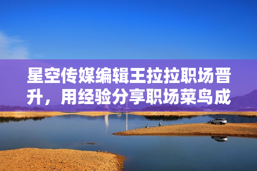 星空传媒编辑王拉拉职场晋升，用经验分享职场菜鸟成长经历