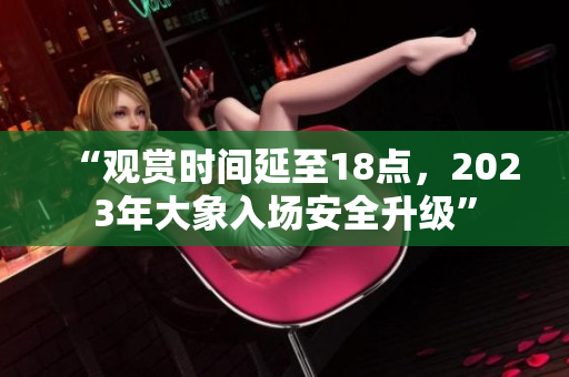 “观赏时间延至18点，2023年大象入场安全升级”