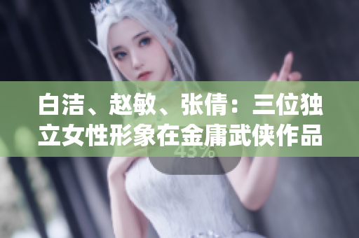 白洁、赵敏、张倩:三位独立女性形象在金庸武侠作品中的解读(1) 白洁、赵敏、张倩:三位独立女性形象在金庸武侠作品中的解读(1)