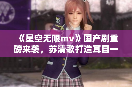 《星空无限mv》国产剧重磅来袭，苏清歌打造耳目一新的音乐风格