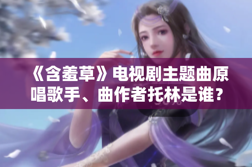 《含羞草》电视剧主题曲原唱歌手、曲作者托林是谁？