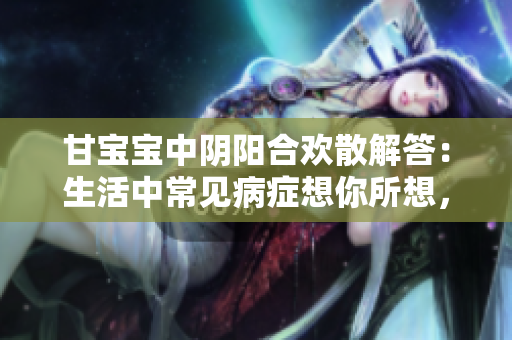 甘宝宝中阴阳合欢散解答：生活中常见病症想你所想，治你所需！