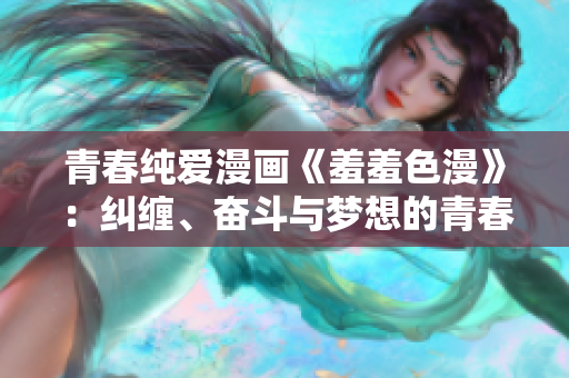 青春纯爱漫画《羞羞色漫》：纠缠、奋斗与梦想的青春之旅