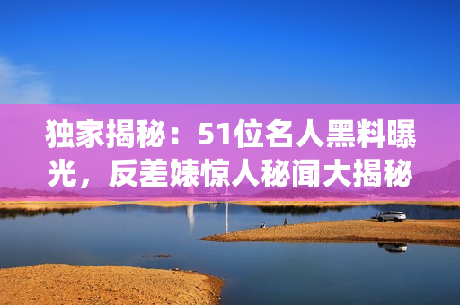 独家揭秘：51位名人黑料曝光，反差婊惊人秘闻大揭秘(1)