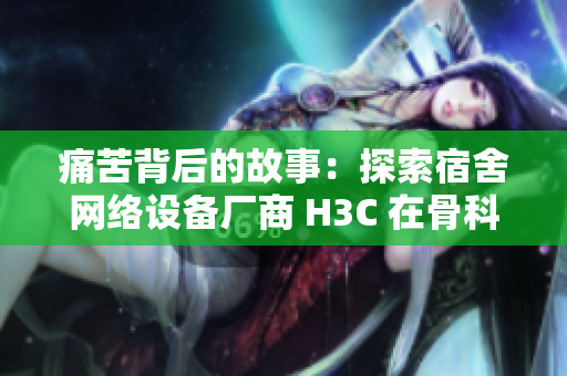 痛苦背后的故事：探索宿舍网络设备厂商 H3C 在骨科领域的崛起