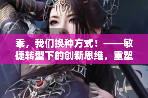 乖，我们换种方式！——敏捷转型下的创新思维，重塑企业生态