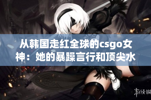 从韩国走红全球的csgo女神:她的暴躁言行和顶尖水平如何并存? 从韩国走红全球的csgo女神:她的暴躁言行和顶尖水平如何并存?