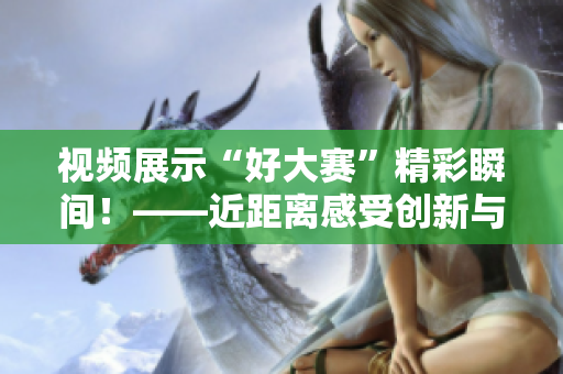 视频展示“好大赛”精彩瞬间！——近距离感受创新与竞技的融合。