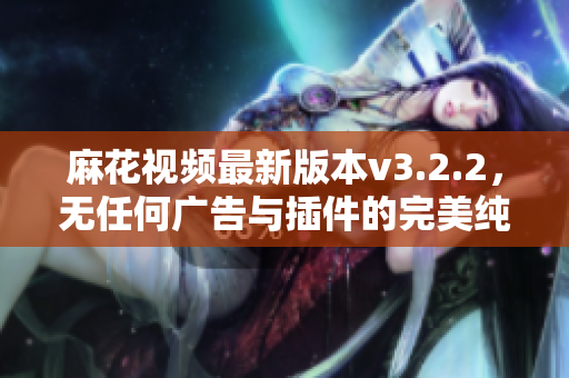 麻花视频最新版本v3.2.2，无任何广告与插件的完美纯净版发布！