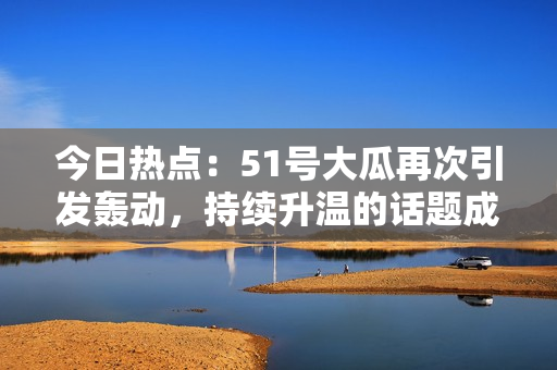 今日热点：51号大瓜再次引发轰动，持续升温的话题成为焦点