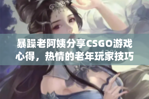 暴躁老阿姨分享CSGO游戏心得，热情的老年玩家技巧总结(1)