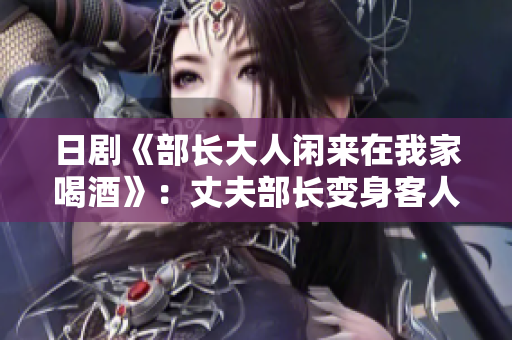 日剧《部长大人闲来在我家喝酒》：丈夫部长变身客人，妻子怎么应对？