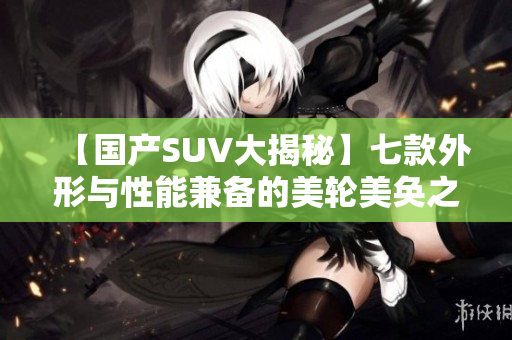 【国产SUV大揭秘】七款外形与性能兼备的美轮美奂之选