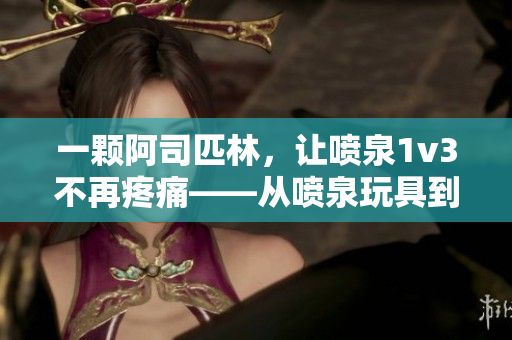 一颗阿司匹林，让喷泉1v3不再疼痛——从喷泉玩具到阿司匹林背后的故事