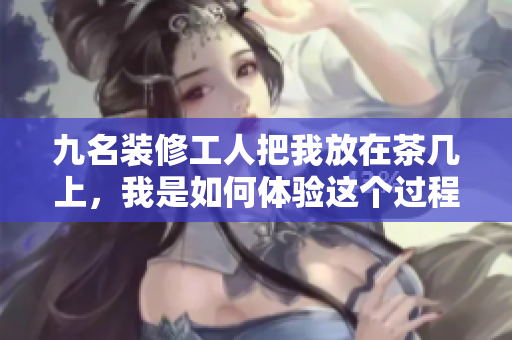 九名装修工人把我放在茶几上，我是如何体验这个过程的？