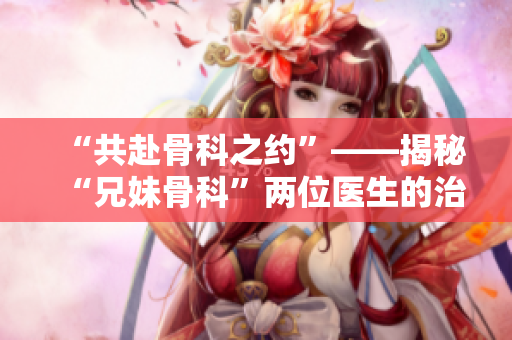 “共赴骨科之约”——揭秘“兄妹骨科”两位医生的治疗观念和技艺