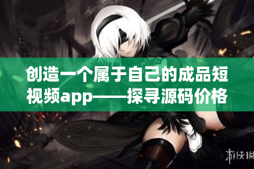 创造一个属于自己的成品短视频app——探寻源码价格与开发费用