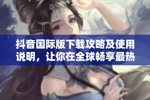 抖音国际版下载攻略及使用说明，让你在全球畅享最热门的短视频平台！