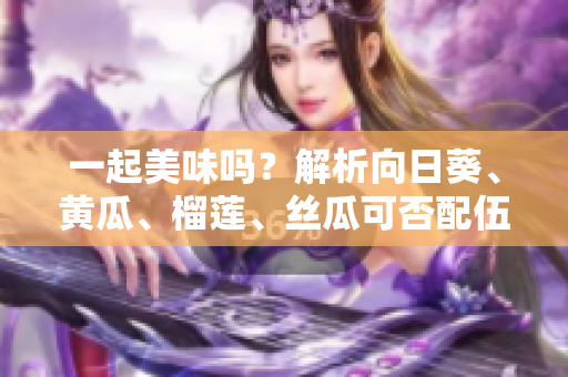 一起美味吗？解析向日葵、黄瓜、榴莲、丝瓜可否配伍