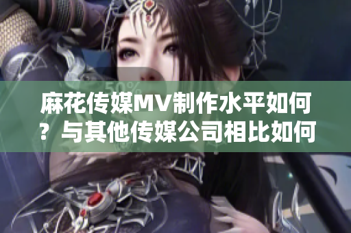 麻花传媒MV制作水平如何？与其他传媒公司相比如何评价？