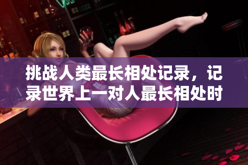 挑战人类最长相处记录,记录世界上一对人最长相处时间的故事 挑战人类最长相处记录,记录世界上一对人最长相处时间的故事