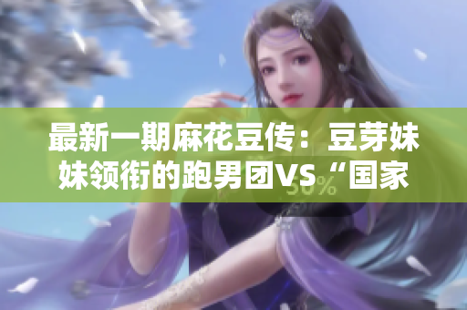 最新一期麻花豆传：豆芽妹妹领衔的跑男团VS“国家队”！