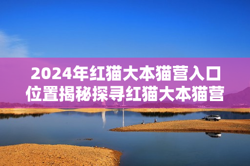 2024年红猫大本猫营入口位置揭秘探寻红猫大本猫营的具体所在