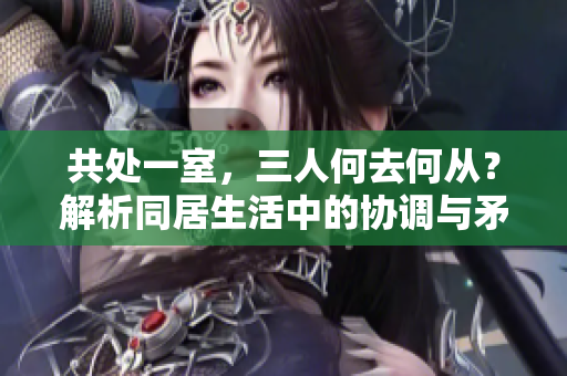 共处一室,三人何去何从?解析同居生活中的协调与矛盾 共处一室,三人何去何从?解析同居生活中的协调与矛盾