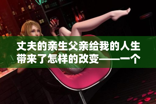 丈夫的亲生父亲给我的人生带来了怎样的改变——一个家庭的故事