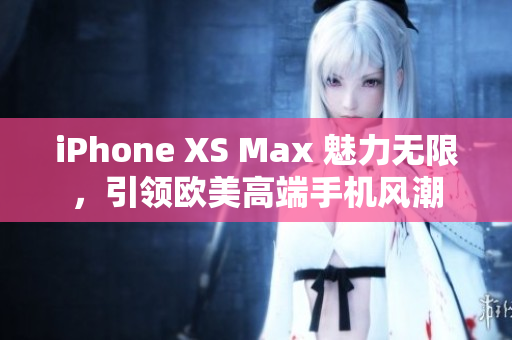 iPhone XS Max 魅力无限，引领欧美高端手机风潮