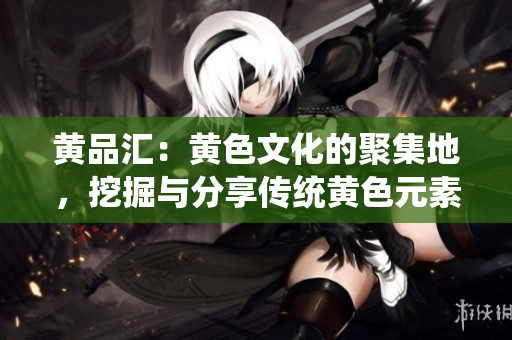 黄品汇：黄色文化的聚集地，挖掘与分享传统黄色元素