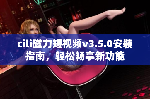 cili磁力短视频v3.5.0安装指南，轻松畅享新功能