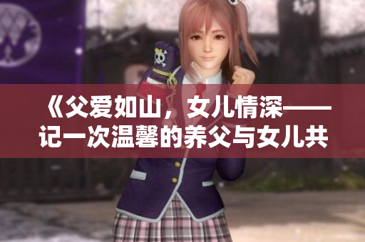 《父爱如山，女儿情深——记一次温馨的养父与女儿共度的野炊时光》