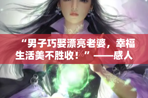 “男子巧娶漂亮老婆，幸福生活美不胜收！”——感人故事俘获读者心