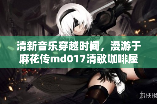 清新音乐穿越时间，漫游于麻花传md017清歌咖啡屋之旅
