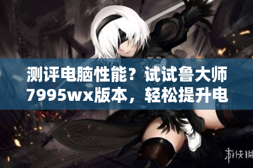 测评电脑性能？试试鲁大师7995wx版本，轻松提升电脑运行速度