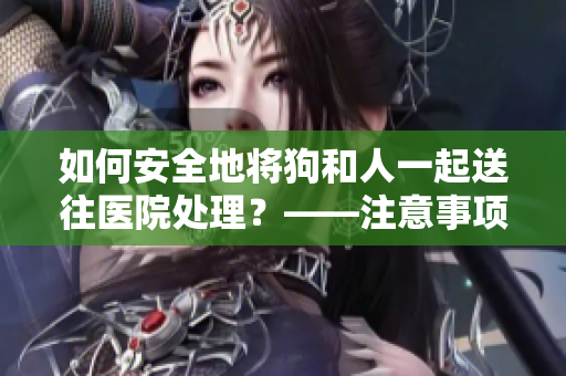 如何安全地将狗和人一起送往医院处理？——注意事项分享