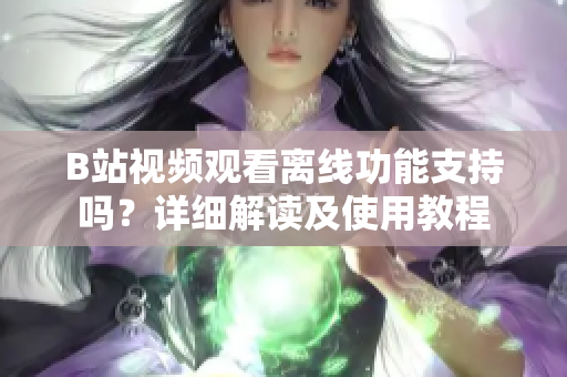 B站视频观看离线功能支持吗？详细解读及使用教程