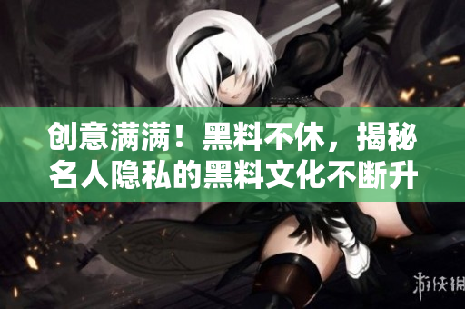 创意满满！黑料不休，揭秘名人隐私的黑料文化不断升级