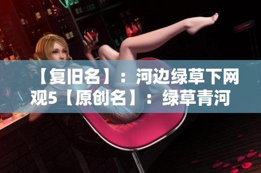 【复旧名】：河边绿草下网观5【原创名】：绿草青河岸5部剧 免费爽看